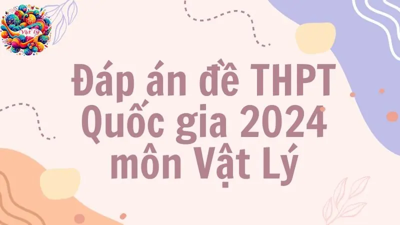 Đáp án đề thi THPT môn Vật Lý 2024 - Tất cả các mã đề