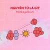 Khái niệm nguyên tử và cấu tạo chi tiết nhất